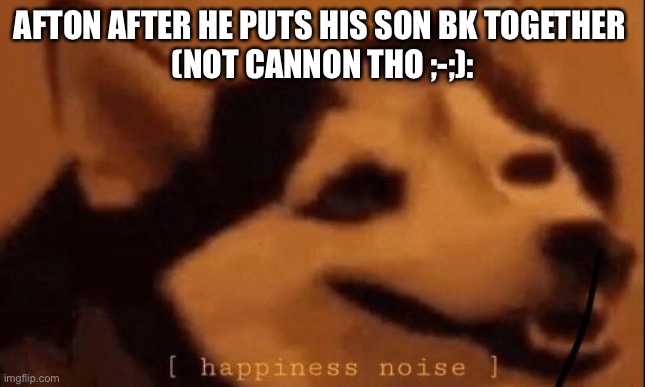 [happiness noise] | AFTON AFTER HE PUTS HIS SON BK TOGETHER 
(NOT CANNON THO ;-;): | image tagged in happiness noise | made w/ Imgflip meme maker