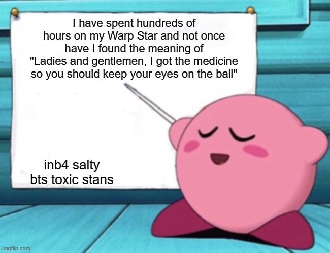 Oh boy |  I have spent hundreds of hours on my Warp Star and not once have I found the meaning of
"Ladies and gentlemen, I got the medicine so you should keep your eyes on the ball"; inb4 salty bts toxic stans | image tagged in kirby's lesson,bts,memes,funny,kirby | made w/ Imgflip meme maker