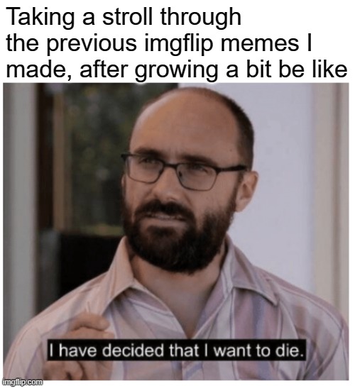 Like the show says, Just Shoot Me |  Taking a stroll through the previous imgflip memes I made, after growing a bit be like | image tagged in i have decided that i want to die | made w/ Imgflip meme maker