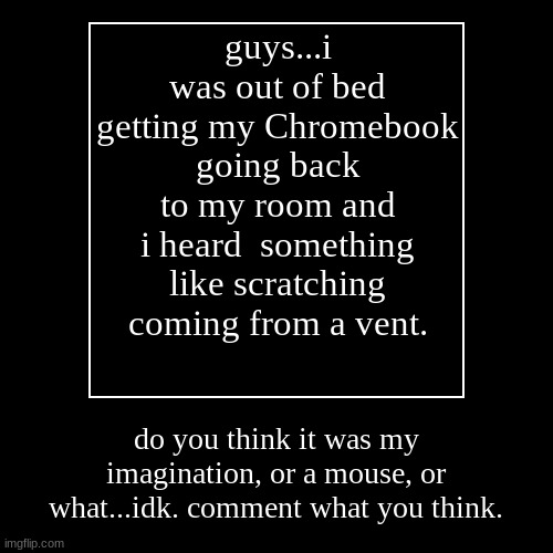 seriously though. tell me! i'm convinced it was a mouse. | guys...i was out of bed getting my Chromebook going back to my room and i heard  something like scratching coming from a vent. | do you thin | image tagged in funny,demotivationals | made w/ Imgflip demotivational maker
