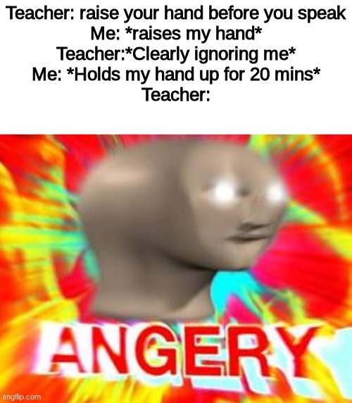 how to troll in class | Teacher: raise your hand before you speak
Me: *raises my hand*
Teacher:*Clearly ignoring me*
Me: *Holds my hand up for 20 mins*
Teacher: | image tagged in surreal angery,funny | made w/ Imgflip meme maker