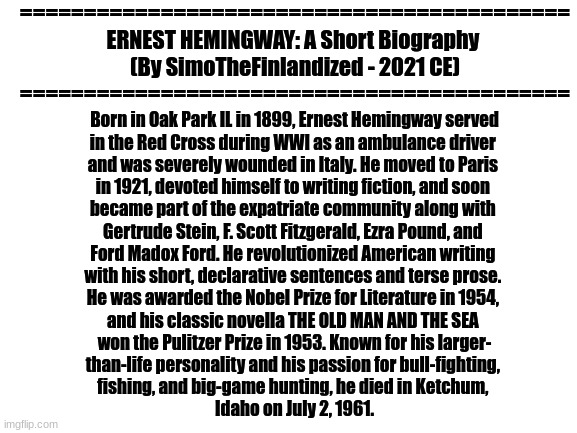 He's Officially Now My Favorite Author And I Wish To Somehow Emulate Him (We Are Currently Reading THE OLD MAN AND THE SEA At My | ===========================================
ERNEST HEMINGWAY: A Short Biography 
(By SimoTheFinlandized - 2021 CE)
===========================================; Born in Oak Park IL in 1899, Ernest Hemingway served
in the Red Cross during WWI as an ambulance driver 
and was severely wounded in Italy. He moved to Paris 
in 1921, devoted himself to writing fiction, and soon 
became part of the expatriate community along with 
Gertrude Stein, F. Scott Fitzgerald, Ezra Pound, and 
Ford Madox Ford. He revolutionized American writing 
with his short, declarative sentences and terse prose. 
He was awarded the Nobel Prize for Literature in 1954, 
and his classic novella THE OLD MAN AND THE SEA 
won the Pulitzer Prize in 1953. Known for his larger-
than-life personality and his passion for bull-fighting, 
fishing, and big-game hunting, he died in Ketchum, 
Idaho on July 2, 1961. | image tagged in authors,literature,character bio | made w/ Imgflip meme maker