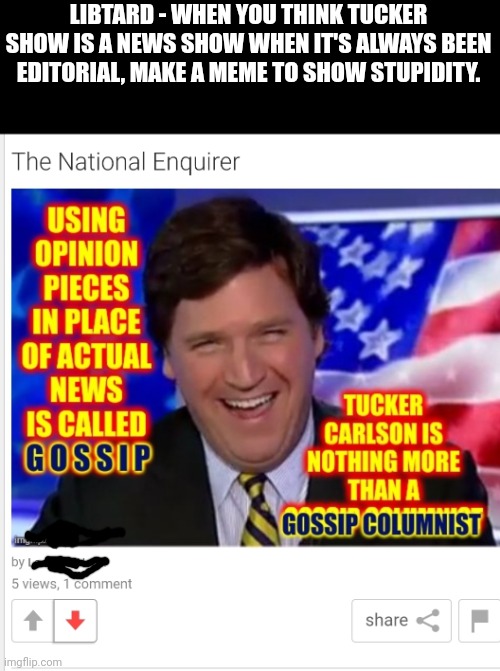 Geez | LIBTARD - WHEN YOU THINK TUCKER SHOW IS A NEWS SHOW WHEN IT'S ALWAYS BEEN EDITORIAL, MAKE A MEME TO SHOW STUPIDITY. | image tagged in stupid liberals,libtard,dumb ass,special kind of stupid | made w/ Imgflip meme maker