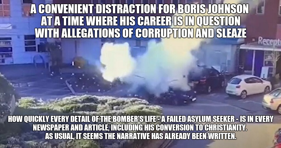 Conveniently for Boris | A CONVENIENT DISTRACTION FOR BORIS JOHNSON 
AT A TIME WHERE HIS CAREER IS IN QUESTION
WITH ALLEGATIONS OF CORRUPTION AND SLEAZE; HOW QUICKLY EVERY DETAIL OF THE BOMBER'S LIFE - A FAILED ASYLUM SEEKER - IS IN EVERY
NEWSPAPER AND ARTICLE, INCLUDING HIS CONVERSION TO CHRISTIANITY. 
AS USUAL, IT SEEMS THE NARRATIVE HAS ALREADY BEEN WRITTEN. | image tagged in memes,boris johnson,false flag,distraction,government corruption,political meme | made w/ Imgflip meme maker