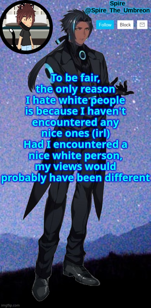 Spire announcement template | To be fair, the only reason I hate white people is because I haven't encountered any nice ones (irl)
Had I encountered a nice white person, my views would probably have been different | image tagged in spire announcement template | made w/ Imgflip meme maker