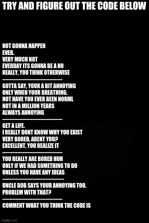 Black background | TRY AND FIGURE OUT THE CODE BELOW; NOT GONNA HAPPEN
EVER.
VERY MUCH NOT
EVERDAY ITS GONNA BE A NO
REALLY, YOU THINK OTHERWISE
------------------------------------
GOTTA SAY, YOUR A BIT ANNOYING
ONLY WHEN YOUR BREATHING.
NOT HAVE YOU EVER BEEN NORML 
NOT IN A MILLION YEARS
ALWAYS ANNOYING
------------------------------------
GET A LIFE.
I REALLY DONT KNOW WHY YOU EXIST
VERY BORED, ARENT YOU?
EXCELLENT, YOU REALIZE IT
------------------------------------
YOU REALLY ARE BORED HUH
ONLY IF WE HAD SOMETHING TO DO
UNLESS YOU HAVE ANY IDEAS
-------------------------------------
UNCLE BOB SAYS YOUR ANNOYING TOO. 
PROBLEM WITH THAT? 
------------------------------------

COMMENT WHAT YOU THINK THE CODE IS | image tagged in black background | made w/ Imgflip meme maker