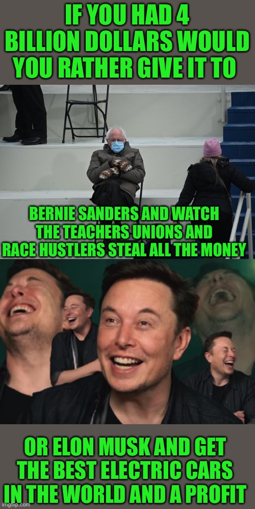 IF YOU HAD 4 BILLION DOLLARS WOULD YOU RATHER GIVE IT TO; BERNIE SANDERS AND WATCH THE TEACHERS UNIONS AND RACE HUSTLERS STEAL ALL THE MONEY; OR ELON MUSK AND GET THE BEST ELECTRIC CARS IN THE WORLD AND A PROFIT | image tagged in bernie sitting,elon musk laughing | made w/ Imgflip meme maker