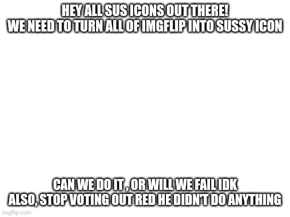 oh no | HEY ALL SUS ICONS OUT THERE!



WE NEED TO TURN ALL OF IMGFLIP INTO SUSSY ICON; CAN WE DO IT , OR WILL WE FAIL IDK
ALSO, STOP VOTING OUT RED HE DIDN'T DO ANYTHING | image tagged in blank white template | made w/ Imgflip meme maker