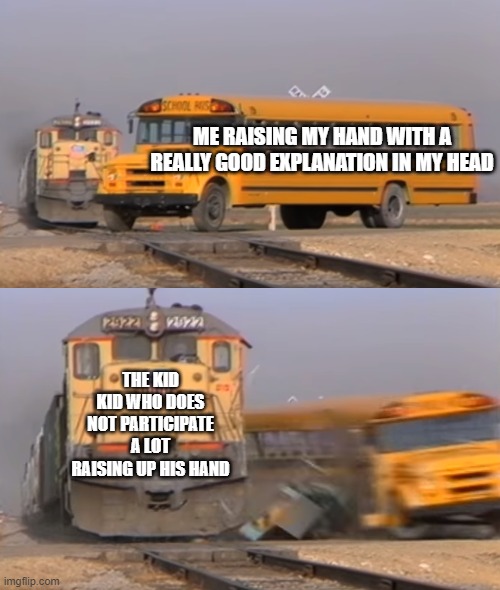 A train hitting a school bus | ME RAISING MY HAND WITH A REALLY GOOD EXPLANATION IN MY HEAD; THE KID KID WHO DOES NOT PARTICIPATE A LOT RAISING UP HIS HAND | image tagged in a train hitting a school bus | made w/ Imgflip meme maker