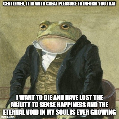 Gentlemen, it is with great pleasure to inform you that | GENTLEMEN, IT IS WITH GREAT PLEASURE TO INFORM YOU THAT; I WANT TO DIE AND HAVE LOST THE ABILITY TO SENSE HAPPINESS AND THE ETERNAL VOID IN MY SOUL IS EVER GROWING | image tagged in gentlemen it is with great pleasure to inform you that | made w/ Imgflip meme maker