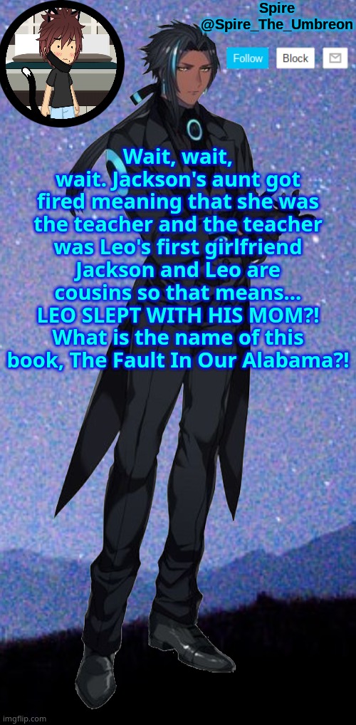 Spire announcement template | Wait, wait, wait. Jackson's aunt got fired meaning that she was the teacher and the teacher was Leo's first girlfriend Jackson and Leo are cousins so that means... LEO SLEPT WITH HIS MOM?! What is the name of this book, The Fault In Our Alabama?! | image tagged in spire announcement template | made w/ Imgflip meme maker