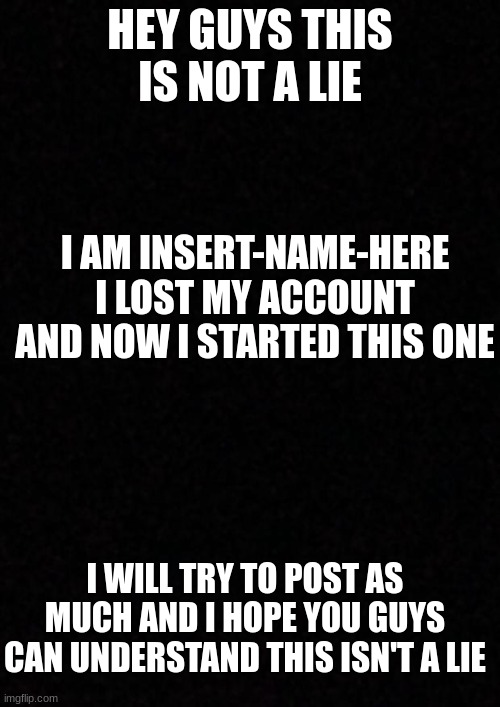 listen | HEY GUYS THIS IS NOT A LIE; I AM INSERT-NAME-HERE
I LOST MY ACCOUNT AND NOW I STARTED THIS ONE; I WILL TRY TO POST AS MUCH AND I HOPE YOU GUYS CAN UNDERSTAND THIS ISN'T A LIE | image tagged in blank | made w/ Imgflip meme maker