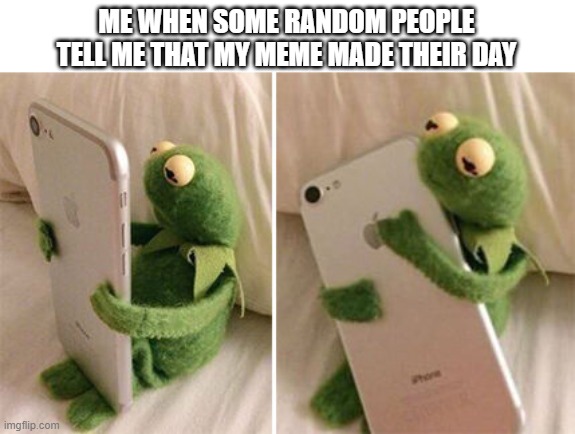 Kermit Hugging Phone | ME WHEN SOME RANDOM PEOPLE TELL ME THAT MY MEME MADE THEIR DAY | image tagged in kermit hugging phone | made w/ Imgflip meme maker