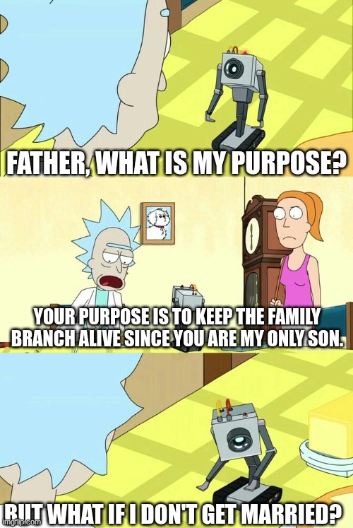 family branch | FATHER, WHAT IS MY PURPOSE? YOUR PURPOSE IS TO KEEP THE FAMILY BRANCH ALIVE SINCE YOU ARE MY ONLY SON. BUT WHAT IF I DON'T GET MARRIED? | image tagged in what's my purpose - butter robot,family | made w/ Imgflip meme maker