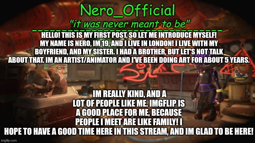 Hello! | IM REALLY KIND, AND A LOT OF PEOPLE LIKE ME. IMGFLIP IS A GOOD PLACE FOR ME, BECAUSE PEOPLE I MEET ARE LIKE FAMILY! I HOPE TO HAVE A GOOD TIME HERE IN THIS STREAM, AND IM GLAD TO BE HERE! HELLO! THIS IS MY FIRST POST, SO LET ME INTRODUCE MYSELF! MY NAME IS NERO, IM 19, AND I LIVE IN LONDON! I LIVE WITH MY BOYFRIEND, AND MY SISTER. I HAD A BROTHER, BUT LET'S NOT TALK ABOUT THAT. IM AN ARTIST/ANIMATOR AND I'VE BEEN DOING ART FOR ABOUT 5 YEARS. | image tagged in nero official announcement template | made w/ Imgflip meme maker
