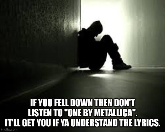 It makes me sad. | IF YOU FELL DOWN THEN DON'T LISTEN TO "ONE BY METALLICA".
IT'LL GET YOU IF YA UNDERSTAND THE LYRICS. | image tagged in sad | made w/ Imgflip meme maker