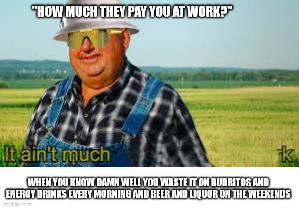 It ain't much |  "HOW MUCH THEY PAY YOU AT WORK?"; WHEN YOU KNOW DAMN WELL YOU WASTE IT ON BURRITOS AND ENERGY DRINKS EVERY MORNING AND BEER AND LIQUOR ON THE WEEKENDS | image tagged in it ain't much but it's honest work,waste of money,payday,pay,money | made w/ Imgflip meme maker