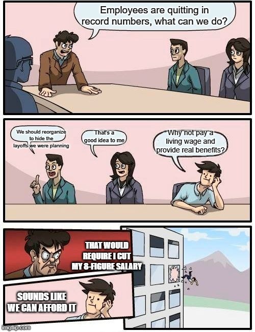Boardroom Meeting Suggestion | Employees are quitting in record numbers, what can we do? We should reorganize to hide the layoffs we were planning; That's a good idea to me; Why not pay a living wage and provide real benefits? THAT WOULD REQUIRE I CUT MY 8-FIGURE SALARY; SOUNDS LIKE WE CAN AFFORD IT | image tagged in memes,boardroom meeting suggestion | made w/ Imgflip meme maker