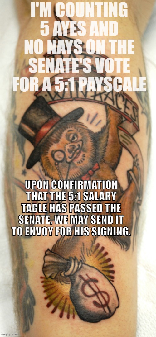 I have no idea why this tattoo of a sloth Monopoly banker exists, but since it does, now seems as good a time as any to meme it. | I'M COUNTING 5 AYES AND NO NAYS ON THE SENATE'S VOTE FOR A 5:1 PAYSCALE; UPON CONFIRMATION THAT THE 5:1 SALARY TABLE HAS PASSED THE SENATE, WE MAY SEND IT TO ENVOY FOR HIS SIGNING. | image tagged in sloth tattoo,sloth,monopoly,banker,imgflip_bank,boi | made w/ Imgflip meme maker