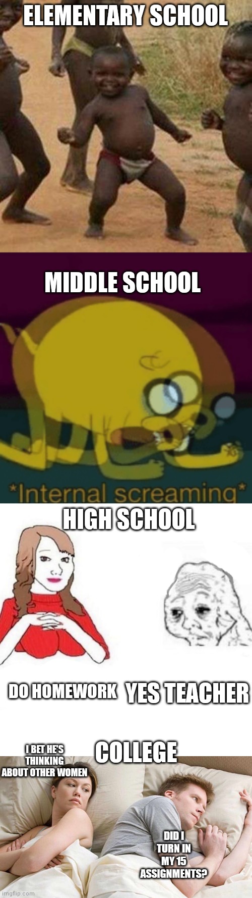 This took too much time to make | ELEMENTARY SCHOOL; MIDDLE SCHOOL; HIGH SCHOOL; DO HOMEWORK; YES TEACHER; COLLEGE; I BET HE'S THINKING ABOUT OTHER WOMEN; DID I TURN IN MY 15 ASSIGNMENTS? | image tagged in memes,third world success kid,jake the dog internal screaming,yes honey,i bet he's thinking about other women,school | made w/ Imgflip meme maker