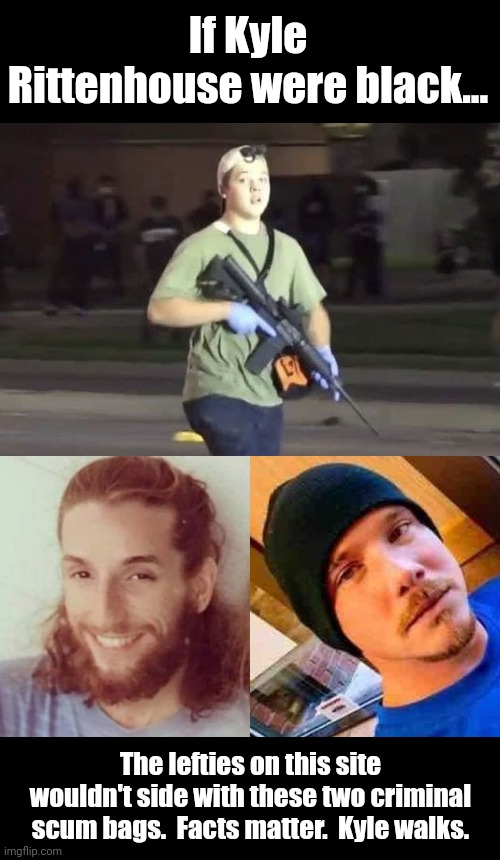 Imagine if Kyle Rittenhouse was black... The lefties here would be defending him tooth and nail. | If Kyle Rittenhouse were black... The lefties on this site wouldn't side with these two criminal scum bags.  Facts matter.  Kyle walks. | image tagged in kyle rittenhouse | made w/ Imgflip meme maker