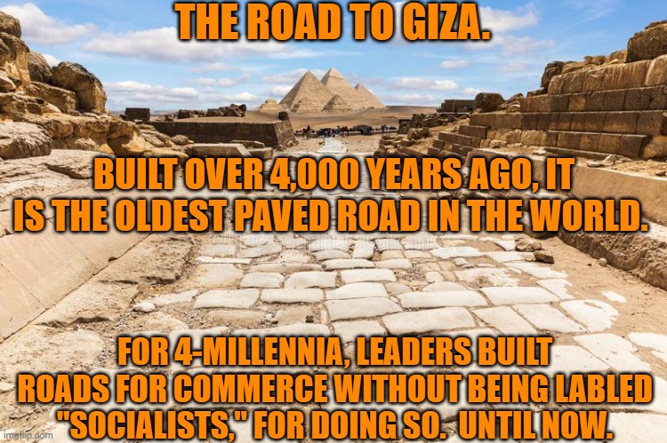 Roads promote commerce.  You know "Capitalism." | THE ROAD TO GIZA. BUILT OVER 4,000 YEARS AGO, IT IS THE OLDEST PAVED ROAD IN THE WORLD. FOR 4-MILLENNIA, LEADERS BUILT ROADS FOR COMMERCE WITHOUT BEING LABLED "SOCIALISTS," FOR DOING SO.  UNTIL NOW. | image tagged in politics | made w/ Imgflip meme maker