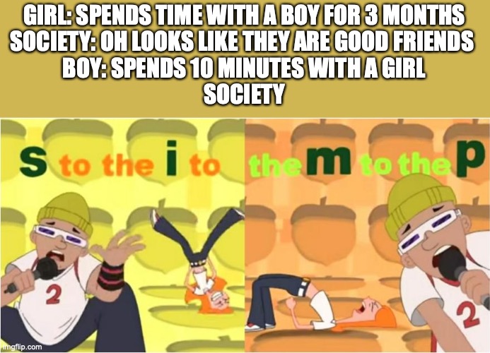Literally tho | GIRL: SPENDS TIME WITH A BOY FOR 3 MONTHS
SOCIETY: OH LOOKS LIKE THEY ARE GOOD FRIENDS 
BOY: SPENDS 10 MINUTES WITH A GIRL
SOCIETY | image tagged in simp s to the i to the m to the p | made w/ Imgflip meme maker