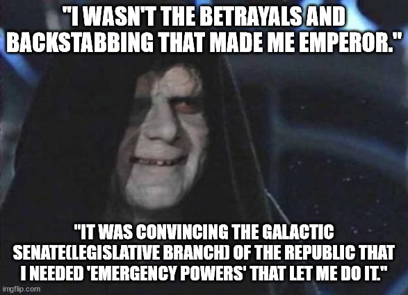 Emperor Palpatine  | "I WASN'T THE BETRAYALS AND BACKSTABBING THAT MADE ME EMPEROR." "IT WAS CONVINCING THE GALACTIC SENATE(LEGISLATIVE BRANCH) OF THE REPUBLIC T | image tagged in emperor palpatine | made w/ Imgflip meme maker