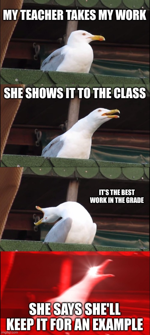 When your teacher takes your work | MY TEACHER TAKES MY WORK; SHE SHOWS IT TO THE CLASS; IT'S THE BEST WORK IN THE GRADE; SHE SAYS SHE'LL KEEP IT FOR AN EXAMPLE | image tagged in memes,inhaling seagull | made w/ Imgflip meme maker