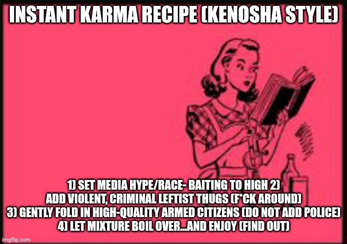 Instant Karma Recipe (Kenosha Style) | INSTANT KARMA RECIPE (KENOSHA STYLE); 1) SET MEDIA HYPE/RACE- BAITING TO HIGH 2) ADD VIOLENT, CRIMINAL LEFTIST THUGS (F*CK AROUND)
3) GENTLY FOLD IN HIGH-QUALITY ARMED CITIZENS (DO NOT ADD POLICE)
4) LET MIXTURE BOIL OVER...AND ENJOY (FIND OUT) | image tagged in cookbook ecard | made w/ Imgflip meme maker