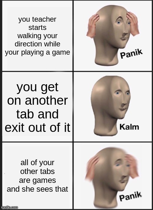 things you will expect if you are going to play games during school | you teacher starts walking your direction while your playing a game; you get on another tab and exit out of it; all of your other tabs are games and she sees that | image tagged in memes,panik kalm panik | made w/ Imgflip meme maker