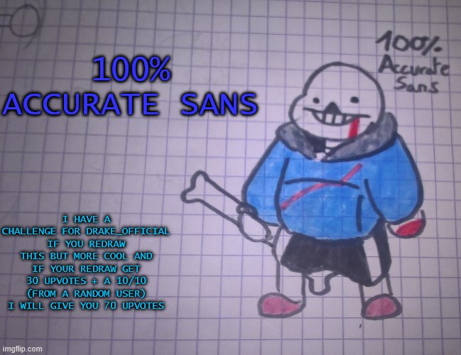New: 100% Accurate sans | 100% ACCURATE SANS; I HAVE A CHALLENGE FOR DRAKE_OFFICIAL
IF YOU REDRAW THIS BUT MORE COOL AND IF YOUR REDRAW GET 30 UPVOTES + A 10/10 (FROM A RANDOM USER) I WILL GIVE YOU 70 UPVOTES | image tagged in 100 accurate sans | made w/ Imgflip meme maker