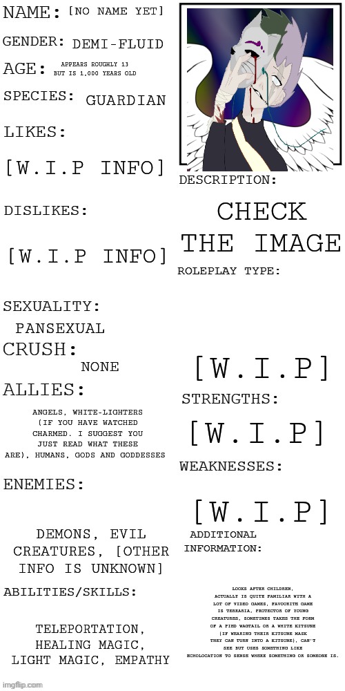 Ack- You know what...I'm gonna put this here...my eyes are too screwed up too find the RP_Topic stream. | [NO NAME YET]; DEMI-FLUID; APPEARS ROUGHLY 13 BUT IS 1,000 YEARS OLD; GUARDIAN; [W.I.P INFO]; CHECK THE IMAGE; [W.I.P INFO]; [W.I.P]; PANSEXUAL; NONE; ANGELS, WHITE-LIGHTERS (IF YOU HAVE WATCHED CHARMED. I SUGGEST YOU JUST READ WHAT THESE ARE), HUMANS, GODS AND GODDESSES; [W.I.P]; [W.I.P]; DEMONS, EVIL CREATURES, [OTHER INFO IS UNKNOWN]; LOOKS AFTER CHILDREN, ACTUALLY IS QUITE FAMILIAR WITH A LOT OF VIDEO GAMES, FAVOURITE GAME IS TERRARIA, PROTECTOR OF YOUNG CREATURES, SOMETIMES TAKES THE FORM OF A PIED WAGTAIL OR A WHITE KITSUNE (IF WEARING THEIR KITSUNE MASK THEY CAN TURN INTO A KITSUNE), CAN'T SEE BUT USES SOMETHING LIKE ECHOLOCATION TO SENSE WHERE SOMETHING OR SOMEONE IS. TELEPORTATION, HEALING MAGIC, LIGHT MAGIC, EMPATHY | image tagged in updated roleplay oc showcase | made w/ Imgflip meme maker