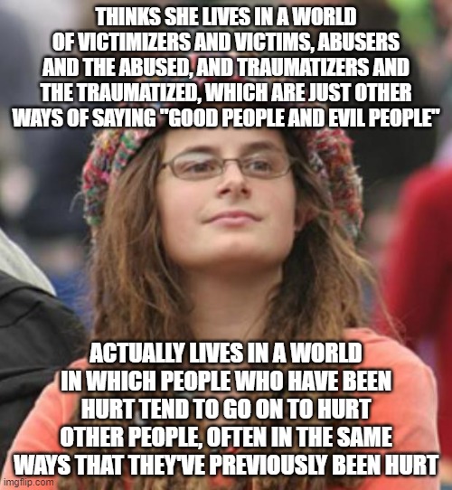 When You Scapegoat Other People For That We All Live In A World That's Traumatizing To Everyone | THINKS SHE LIVES IN A WORLD OF VICTIMIZERS AND VICTIMS, ABUSERS AND THE ABUSED, AND TRAUMATIZERS AND THE TRAUMATIZED, WHICH ARE JUST OTHER WAYS OF SAYING "GOOD PEOPLE AND EVIL PEOPLE"; ACTUALLY LIVES IN A WORLD IN WHICH PEOPLE WHO HAVE BEEN HURT TEND TO GO ON TO HURT OTHER PEOPLE, OFTEN IN THE SAME WAYS THAT THEY'VE PREVIOUSLY BEEN HURT | image tagged in blame,victim,abuse,trauma,good,evil | made w/ Imgflip meme maker