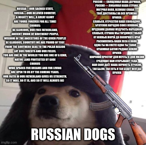 communist dog | РОССИЯ — СВЯЩЕННАЯ НАША ДЕРЖАВА,
РОССИЯ — ЛЮБИМАЯ НАША СТРАНА.
МОГУЧАЯ ВОЛЯ, ВЕЛИКАЯ СЛАВА —
ТВОЁ ДОСТОЯНЬЕ НА ВСЕ ВРЕМЕНА!

ПРИПЕВ:
СЛАВЬСЯ, ОТЕЧЕСТВО НАШЕ СВОБОДНОЕ,
БРАТСКИХ НАРОДОВ СОЮЗ ВЕКОВОЙ,
ПРЕДКАМИ ДАННАЯ МУДРОСТЬ НАРОДНАЯ!
СЛАВЬСЯ, СТРАНА! МЫ ГОРДИМСЯ ТОБОЙ!


ОТ ЮЖНЫХ МОРЕЙ ДО ПОЛЯРНОГО КРАЯ
РАСКИНУЛИСЬ НАШИ ЛЕСА И ПОЛЯ.
ОДНА ТЫ НА СВЕТЕ! ОДНА ТЫ ТАКАЯ —
ХРАНИМАЯ БОГОМ РОДНАЯ ЗЕМЛЯ!

ПРИПЕВ

ШИРОКИЙ ПРОСТОР ДЛЯ МЕЧТЫ И ДЛЯ ЖИЗНИ
ГРЯДУЩИЕ НАМ ОТКРЫВАЮТ ГОДА.
НАМ СИЛУ ДАЁТ НАША ВЕРНОСТЬ ОТЧИЗНЕ.
ТАК БЫЛО, ТАК ЕСТЬ И ТАК БУДЕТ ВСЕГДА!

ПРИПЕВ; RUSSIA—OUR SACRED STATE,
RUSSIA—OUR BELOVED COUNTRY.
A MIGHTY WILL, A GREAT GLORY
ARE YOURS FOREVER FOR ALL TIME!

CHORUS:
BE GLORIOUS, OUR FREE FATHERLAND,
ANCIENT UNION OF BROTHERLY PEOPLE,
WISDOM OF THE ANCESTORS OF THE GIVEN PEOPLE!
BE GLORIOUS, COUNTRY! WE ARE PROUD OF YOU!


FROM THE SOUTHERN SEAS TO THE POLAR REGION
LAY OUR FORESTS AND OUR FIELDS.
YOU ARE ONE IN THE WORLD! YOU ARE ONE OF A KIND,
NATIVE LAND PROTECTED BY GOD!

CHORUS

WIDE SPACES FOR DREAMS AND FOR LIVING
ARE OPEN TO US BY THE COMING YEARS.
OUR FAITH IN OUR FATHERLAND GIVES US STRENGTH.
SO IT WAS, SO IT IS, AND SO IT WILL ALWAYS BE! RUSSIAN DOGS | image tagged in communism | made w/ Imgflip meme maker