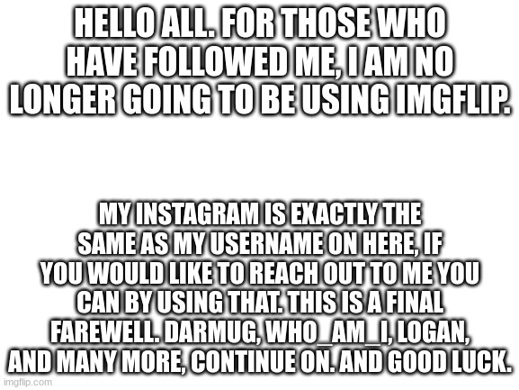 Farewell. Stay safe and happy. Don't let the idiots ruin your day, proudly be you. | HELLO ALL. FOR THOSE WHO HAVE FOLLOWED ME, I AM NO LONGER GOING TO BE USING IMGFLIP. MY INSTAGRAM IS EXACTLY THE SAME AS MY USERNAME ON HERE, IF YOU WOULD LIKE TO REACH OUT TO ME YOU CAN BY USING THAT. THIS IS A FINAL FAREWELL. DARMUG, WHO_AM_I, LOGAN, AND MANY MORE, CONTINUE ON. AND GOOD LUCK. | image tagged in blank white template | made w/ Imgflip meme maker