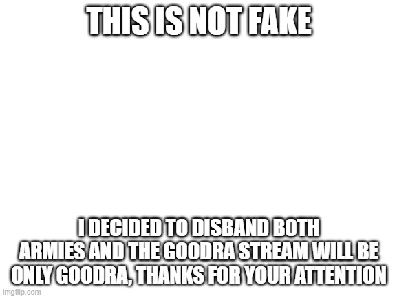 Blank White Template | THIS IS NOT FAKE; I DECIDED TO DISBAND BOTH ARMIES AND THE GOODRA STREAM WILL BE ONLY GOODRA, THANKS FOR YOUR ATTENTION | image tagged in blank white template | made w/ Imgflip meme maker