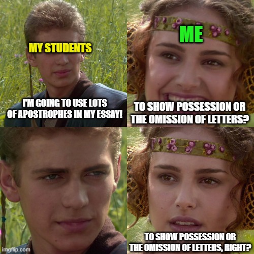 Anakin Padme 4 Panel | ME; MY STUDENTS; I'M GOING TO USE LOTS OF APOSTROPHES IN MY ESSAY! TO SHOW POSSESSION OR THE OMISSION OF LETTERS? TO SHOW POSSESSION OR THE OMISSION OF LETTERS, RIGHT? | image tagged in anakin padme 4 panel | made w/ Imgflip meme maker