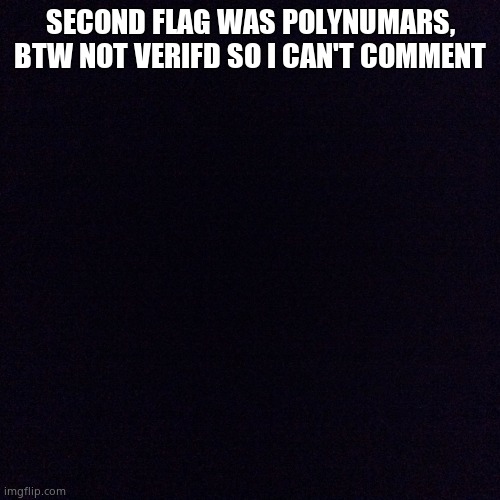 Black screen  | SECOND FLAG WAS POLYNUMARS, BTW NOT VERIFD SO I CAN'T COMMENT | image tagged in black screen | made w/ Imgflip meme maker