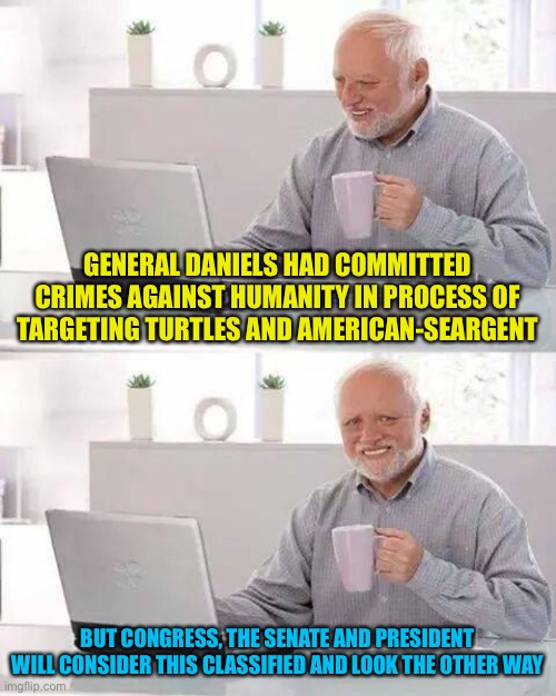 Too real? Lol jk | GENERAL DANIELS HAD COMMITTED CRIMES AGAINST HUMANITY IN PROCESS OF TARGETING TURTLES AND AMERICAN-SEARGENT; BUT CONGRESS, THE SENATE AND PRESIDENT WILL CONSIDER THIS CLASSIFIED AND LOOK THE OTHER WAY | image tagged in memes,hide the pain harold | made w/ Imgflip meme maker