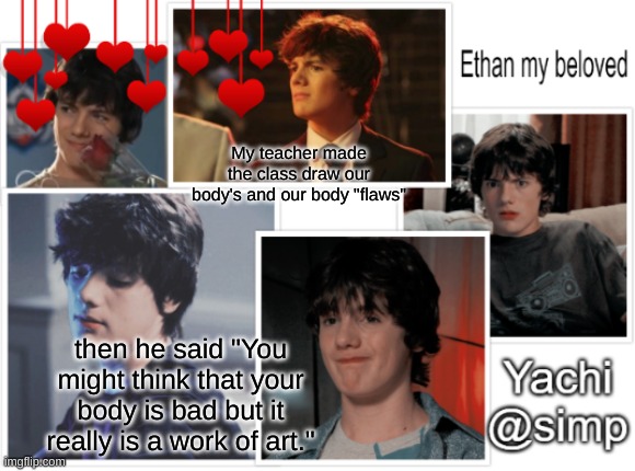 Im cry bc of how nice- | My teacher made the class draw our body's and our body "flaws"; then he said "You might think that your body is bad but it really is a work of art." | image tagged in yachi's ethan temp 3 | made w/ Imgflip meme maker