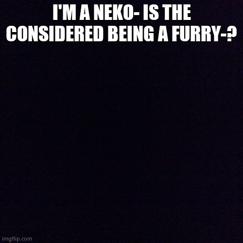 Black screen  | I'M A NEKO- IS THE CONSIDERED BEING A FURRY-? | image tagged in black screen | made w/ Imgflip meme maker