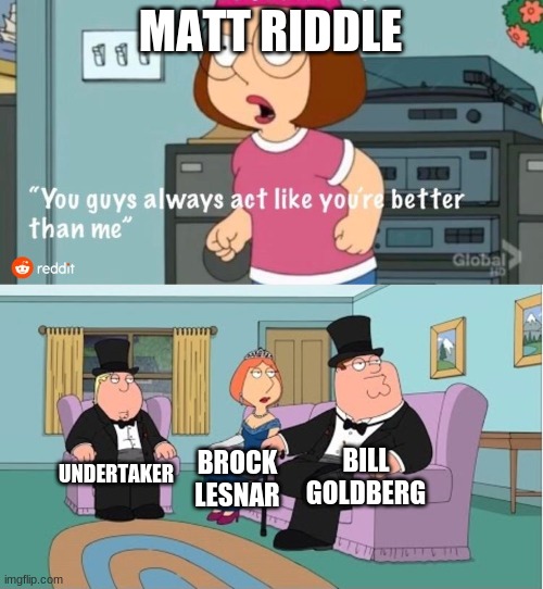 Matt Riddle sucks and only smarks like him |  MATT RIDDLE; BILL GOLDBERG; UNDERTAKER; BROCK LESNAR | image tagged in you guys always act like you're better than me,brock lesnar,wwe,wrestling,pro wrestling | made w/ Imgflip meme maker
