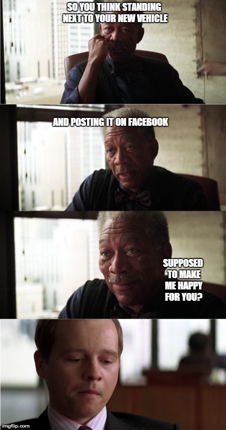 Oh the gloaters.. | SO YOU THINK STANDING NEXT TO YOUR NEW VEHICLE AND POSTING IT ON FACEBOOK SUPPOSED TO MAKE ME HAPPY FOR YOU? | image tagged in memes,morgan freeman good luck,social media,gloating,demotivationals | made w/ Imgflip meme maker