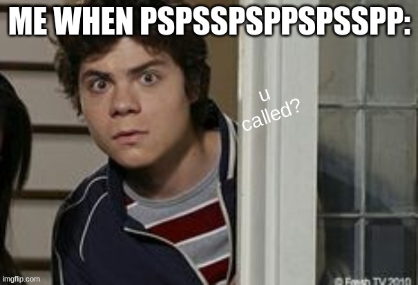 benny u called? | ME WHEN PSPSSPSPPSPSSPP: | image tagged in benny u called | made w/ Imgflip meme maker