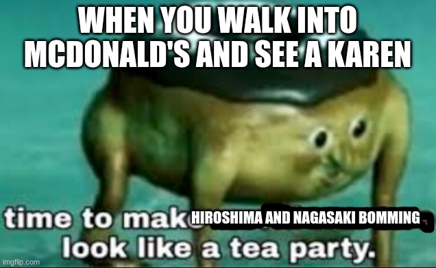 time to make world war 2 look like a tea party | WHEN YOU WALK INTO MCDONALD'S AND SEE A KAREN; HIROSHIMA AND NAGASAKI BOMMING | image tagged in time to make world war 2 look like a tea party | made w/ Imgflip meme maker