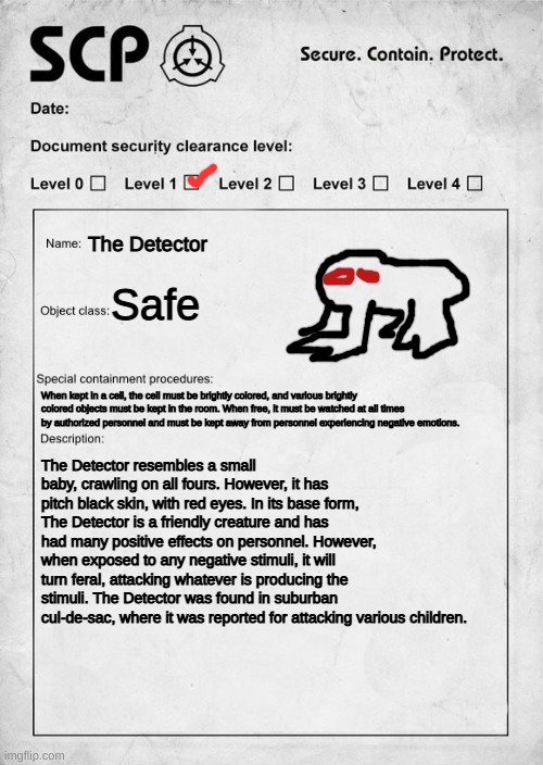 SCP-000003: The Detector | The Detector; Safe; When kept in a cell, the cell must be brightly colored, and various brightly colored objects must be kept in the room. When free, it must be watched at all times by authorized personnel and must be kept away from personnel experiencing negative emotions. The Detector resembles a small baby, crawling on all fours. However, it has pitch black skin, with red eyes. In its base form, The Detector is a friendly creature and has had many positive effects on personnel. However, when exposed to any negative stimuli, it will turn feral, attacking whatever is producing the stimuli. The Detector was found in suburban cul-de-sac, where it was reported for attacking various children. | image tagged in scp document | made w/ Imgflip meme maker