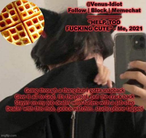 my waffle temp bc im a SIMP |  Going through a thang but I gotta snapback
Give it all to God, it's the pistol, put the crack back
Stayin' on my job dealin' with haters with a jab step
Dealin' with this mob, police watchin', studio phone tapped | image tagged in my waffle temp bc im a simp | made w/ Imgflip meme maker
