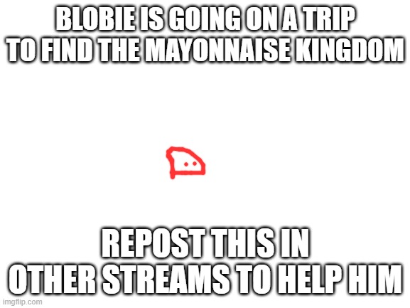 Blank White Template | BLOBIE IS GOING ON A TRIP TO FIND THE MAYONNAISE KINGDOM; REPOST THIS IN OTHER STREAMS TO HELP HIM | image tagged in blank white template | made w/ Imgflip meme maker