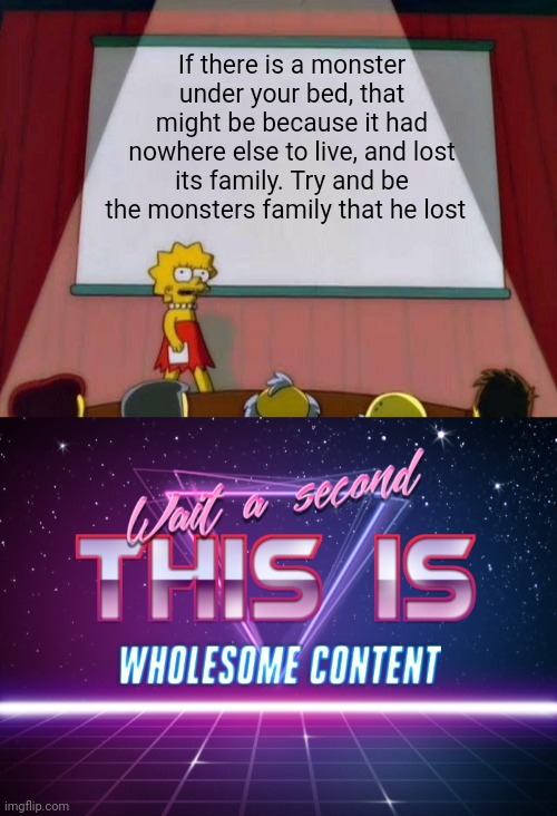 Maybe monsters aren't that bad |  If there is a monster under your bed, that might be because it had nowhere else to live, and lost its family. Try and be the monsters family that he lost | image tagged in lisa simpson's presentation,wait a second this is wholesome content,monster | made w/ Imgflip meme maker